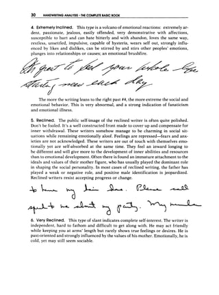 30 HANDWRITING ANALYSIS THE COMPLETE BASIC BOOK
4. Extremely Inclined. This type is a volcano of emotional reactions: extremely ar-
dent, passionate, jealous, easily offended, very demonstrative with affections,
susceptible to hurt arid can hate bitterly and with abandon, loves the same way,
restless, unsettled, impulsive, capable of hysteria, wears self out, strongly influ-
enced by likes and dislikes, can be stirred by and stirs other peoples' emotions,
plunges into relationships or causes: an emotional brushfire.
The more the writing leans to the right past #4, the more extreme the social and
emotional behavior. This is very abnormal, and a strong indication of fanaticism
and emotional illness.
5, Reclined. The public self-image of the reclined writer is often quite polished.
Don't be fooled. It's a well constructed front made to cover up and compensate for
inner withdrawal. These writers somehow manage to be charming in social sit-
uations while remaining emotionally aloof. Feelings are repressed-fears and anx-
ieties are not acknowledged. These writers are out of touch with themselves emo-
tionally yet are self-absorbed at the same time. They feel an inward longing to
be different and will give more to the development of inner abilities and resources
than to emotional development. Often there is found an immature attachment to the
ideals and values of their mother figure, who has usually played the dominant role
in shaping the social personality. In most cases of reclined writing, the father has
played a weak or negative role, and positive male identification is jeopardized.
Reclined writers resist accepting progress or change.
6. Very Reclined. This type of slant indicates complete self-interest.The writer is
independent, hard to fathom and difficult to get along with. He may act friendly
while keeping you at arms' length but rarely shows true feelings or desires. He is
past-oriented and strongly influenced by the values of his mother. Emotionally,he is
cold, yet may still seem sociable.
 