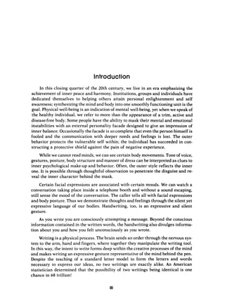 Introduction
In this closing quarter of the 20th century, we live in an era emphasizing the
achievement of inner peace and harmony. Institutions, groups and individuals have
dedicated themselves to helping others attain personal enlightenment and self
awareness; synthesizing the mind and body into one smoothly functioning unit is the
goal. Physical well-being is an indication of mental well-being,yet when we speak of
the healthy individual, we refer to more than the akppearance of a trim, active and
disease-free body. Some people have the ability to mask their mental and emotional
instabilities with an external personality facade designed to give an impression of
inner balance. Occasionally the facade is so complete that even the person himself is
fooled and the communication with deeper needs and feelings is lost. The outer
behavior protects the vulnerable self within; the individual has succeeded in con-
structing a protective shield against the pain of negative experience.
While we cannot read minds, we can see certain body movements. Tone of voice,
gestures, posture, body structure and manner of dress can be interpreted as clues to
inner psychological make-up and behavior. Often, the outer style reflects the inner
one. It is possible through thoughtful observation to penetrate the disguise and re-
veal the inner character behind the mask.
Certain facial expressions are associated with certain moods. We can watch a
conversation taking place inside a telephone booth and without a sound escaping,
still sense the mood of the conversation. The caller tells all with facial expressions
and body posture. Thus we demonstrate thoughts arid feelings through the silent yet
expressive language of our bodies. Handwriting, too, is an expressive and silent
gesture.
As you write you are consciously attempting a message. Beyond the conscious
information contained in the written words, the handwriting also divulges informa-
tion about you and how you felt unconsciously as you wrote.
Writing is a physical process. The brain sends an order through the nervous sys-
tem to the arm, hand and fingers, where together they manipulate the writing tool.
In this way, the intent to write forms deep within the creative processes of the mind
and makes writing an expressive gesture representative of the mind behind the pen.
Despite the teaching of a standard letter model to form the letters and words
necessary to express our ideas, no two writings are exactly alike. An American
statistician determined that the possibility of two writings being identical is one
chance in 68 trillion!
 