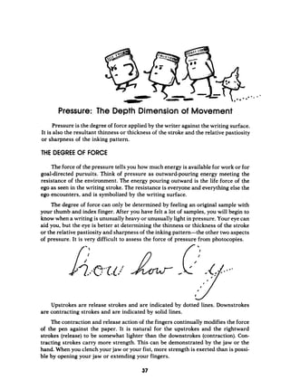 Pressure: The Depth Dimension of Movement
Pressure is the degreeof force applied by the writer against the writing surface.
It is also the resultant thinness or thickness of the stroke and the relative pastiosity
or sharpness of the inking pattern.
THE DEGREE OF FORCE
Theforce of the pressure tells you how much energy is available for work or for
goal-directed pursuits. Think of pressure as outward-pouring energy meeting the
resistance of the environment. The energy pouring outward is the life force of the
ego as seen in the writing stroke. The resistance is everyone and everything else the
ego encounters, and is symbolized by the writing surface.
The degree of force can only be determined by feeling an original sample with
your thumb and index finger. After you have felt a lot of samples, you will begin to
know when a writing is unusually heavy or unusually light in pressure. Your eye can
aid you, but the eye is better at determining the thinness or thickness of the stroke
or the relative pastiosity and sharpness of the inking pattern-the other two aspects
of pressure. It is very difficult to assess the force of pressure from photocopies.
Upstrokes are release strokes and are indicated by dotted lines. Downstrokes
are contracting strokes and are indicated by solid lines.
The contraction and release action of the fingers continually modifies the force
o
f the pen against the paper. It is natural for the upstrokes and the rightward
strokes (release) to be somewhat lighter than the downstrokes (contraction). Con-
tracting strokes carry more strength. This can be demonstrated by the jaw or the
hand. When you clench your jaw or your fist, more strength is exerted than is possi-
ble by opening your jaw or extending your fingers.
37
 