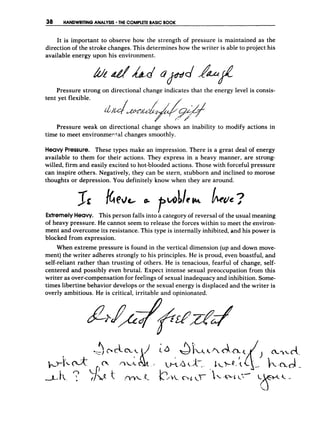 38 HANDWRITINGANALYSIS THECOMPLETE
BASIC BOOK
It is important to observe how the strength of pressure is maintained as the
direction of the stroke changes. This determines how the writer is able to project his
available energy upon his environment.
Pressure strong on directional change indicates that the energy level is consis-
Pressure weak on directional change shows an inability to modify actions in
time to meet environmerfal changes smoothly.
Heavy Pressure. These types make an impression. There is a great deal of energy
available to them for their actions. They express in a heavy manner, are strong-
willed, firm and easily excited to hot-blooded actions. Those with forceful pressure
can inspire others. Negatively, they can be stern, stubborn and inclined to morose
thoughts or depression. You definitely know when they are around.
ExtremelyHeavy. This person falls into kcategory of reversal of the usual meaning
of heavy pressure. He cannot seem to release the forces within to meet the environ-
ment and overcome its resistance. This type is internally inhibited, and his power is
blocked from expression.
When extreme pressure is found in the vertical dimension (up and down move-
ment) the writer adheres strongly to his principles. He is proud, even boastful, and
self-reliant rather than trusting of others. He is tenacious, fearful of change, self-
centered and possibly even brutal. Expect intense sexual preoccupation from this
writer as over-compensation for feelings of sexual inadequacy and inhibition. Some-
times libertine behavior develops or the sexual energy is displaced and the writer is
overly ambitious. He is critical, irritable and opinionated.
 