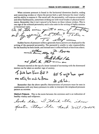 P
R
E
S
S
U
R
E
:THE D
E
P
T
H DIMENSION OF MOVEMENT 39
When extreme pressure is found in the horizontal dimension (lead-in, ending
and connecting strokes or t-bars) the person feels a split between his inner vitality
and his ability to express it. The social self, the personality, will express erratically
and often flamboyantly, sometimes striking out with vocal tirades or physical move-
ments. Remember that it isn't natural to be heavy on these release strokes. This is
one sign of the schizoid personality and is also seen in the writing of highly-anxious
Sudden bursts of pressure within a generally heavypattern are displayed in the
writing of the paranoid personality. The paranoid is unable to take responsibility
for the hostility he feels inside, and instead sees it reflected back at him from others.
Pressure exerted at the top of a letter instead of increasing with the downward
motion can be taken as another sign of anxiety.
Remember that the above specific characteristics of pressure must be seen in
combination with very heavy pressure in order to interpret the misplaced pressure
pattern as extreme.
Medium Pressure. This is the norm between the extremes and is an indication of
healthy vitality and willpower.
 