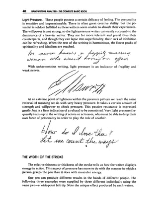 40 HANDWRITINGANALYSIS THE COMPLETEBASICBOOK
Light Pressure. These people possess a certain delicacy of feeling. The personality
is sensitive and impressionable. There is often great creative ability, but the po-
tential is seldom fulfilled as these writers seem unable to absorb their experiences.
The willpower is not strong, so the light-pressure writer can easily succumb to the
dominance of a heavier writer. They are far more tolerant and genial than their
counterparts, and though they can lapse into superficiality, their lack of inhibition
can be refreshing. When the rest of the writing is harmonious, the finest peaks of
spirituality and idealism are reached.
&
p
-
With unharmonious writing, light pressure is an indicator of fragility and
At an extreme point of lightness within the pressure pattern we reach the same
reversal of meaning we do with very heavy pressure. It takes a certain amount of
strength and willpower to check pressure. This passive resistance is expressed
gently, but is a firm indication of a refusal to be committed. Very light pressure fre-
quently turns up in the writing of actors or actresses, who must be able to drop their
own force of personality in order to play the role of another.
THE WIDTH OF THE STROKE
The relative thinness or thickness of the stroke tells us how the writer displays
energy in action. This aspect o
f pressure has more to do with the manner in which a
person grasps the pen than it does with muscular energy.
One pen can produce different results in the hands of different people. The
following three examples were supplied by three different individuals using the
same pen-a wide-point felt tip. Note the unique effect produced by each writer.
 