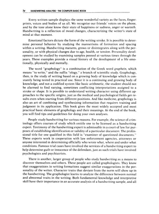 iV HANDWRITlNG ANALYSIS THE COMPLETE BASIC BOOK
Every written sample displays the same wonderful variety as the Faces, finger-
prints, voices and bodies of us all. We recognize our friends’voices on the phone,
and by the tone alone know their state of happiness or sadness, anger or warmth.
Handwriting is a reflection of mood changes, characterizing the writer’s state of
mind at that moment.
Emotional factors dictate the form of the writing stroke. It is possible to deter-
mine personal behavior by studying the mannerisms of formation and spacing
within a writing. Handwriting matures, grows or disintegrates along with the per-
sonality, or with physical changes due to age, health, or tension. Personality devel-
opment can be studied by examining samples penned at various times through the
years. These examples provide a visual history of the development of a life emo-
tionally, physically and mentally.
The word “graphology” is a combination of the Greek word grapheirt, which
means “to write,” and the suffix “ology,” a branch of scientific study. Graphology,
then, is the study of writing based on a growing body of knowledge which is con-
stantly being tested in practical use. Since it is a continuing and growing body of
knowledge, and not a codified system like basic arithmetic, the student should not
be alarmed to find varying, sometimes conflicting interpretations assigned to a
stroke or shape. It is possible to understand writing character using different ap-
proaches to the specific origins, just as the medical and psychological fields get re-
sults even when starting from different positions. And like medicine, graphology is
also an art of combining and synthesizing information that requires training and
judgment in its application. This book gives the most widely accepted and most
practical basic elements of graphology and their meanings. At the end of the book,
you will find tips and guidelines for doing your own analyses.
People study handwriting for various reasons. For example, the science of crim-
inology offers courses of study which entitle one to be licensed as a handwriting
expert. Testimony of the handwriting expert is admissable in a court of law for pur-
poses of establishing identification or validity of a particular docurlien t,. The profes-
sional title for one qualified in this field is “examiner of questioned documents.”
These experts work in cooperation with law enforcement agencies, attorneys or
anyone interested in determining officially who wrote what, where and under what
conditions. Famous trial cases have involved the services of a handwriting expert to
help determine guilt or innocence of the defendant, just as such trials have involved
psychologists and psychi3trists.
There is another, larger group of people who study handwriting as a means to
discover themselves and others. These people are called graphologists. They know
that exaggerations in writing formations suggest similar exaggerations in the per-
sonality of the writer. Character traits that deviate from the norm will show up in
the handwriting. The graphologist learns to analyze the difference between normal
and abnormal traits in the writing. Both fundamental knowledge and interpretive
skill have their importance in an accurate analysis of a handwriting sample, and all
 