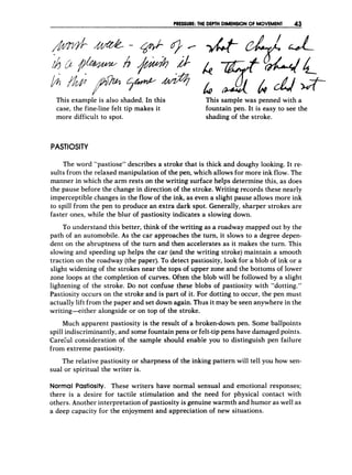 PRESSURE: THE D
E
P
T
H DIMENSIONOF MOVEMENT 43
This example is also shaded. In this
case, the fine-line felt tip makes it
more difficult to spot.
This sample was penned with a
fountain pen. It is easy to see the
shading of the stroke.
PASTIOSITY
The word “pastiose” describes a stroke that is thick and doughy looking. It re-
sults from the relaxed manipulation of the pen, which allows for more ink flow. The
manner in which the arm rests on the writing surface helps determine this, as does
the pause before the change in direction of the stroke. Writing records these nearly
imperceptible changes in the flow of the ink, as even a slight pause allows more ink
to spill from the pen to produce an extra dark spot. Generally, sharper strokes are
faster ones, while the blur of pastiosity indicates a slowing down.
To understand this better, think of the writing as a roadway mapped out by the
path of an automobile. As the car approaches the turn, it slows to a degree depen-
dent on the abruptness of the turn and then accelerates as it makes the turn. This
slowing and speeding up helps the car (and the writing stroke) maintain a smooth
traction on the roadway (the paper). To detect pastiosity, look for a blob of ink or a
slight widening of the strokes near the tops of upper zone and the bottoms of lower
zone loops at the completion of curves. Often the blob will be followed by a slight
lightening of the stroke. Do not confuse these blobs of pastiosity with “dotting.”
Pastiosity occurs on the stroke and is part of it. For dotting to occur, the pen must
actually lift from the paper and set down again. Thus it may be seen anywhere in the
writing-either alongside or on top of the stroke.
Much apparent pastiosity is the result of a broken-down pen. Some ballpoints
spill indiscriminantly, and some fountain pens or felt-tippens have damaged points.
Carehl consideration of the sample should enable you to distinguish pen failure
from extreme pastiosity.
The relative pastiosity or sharpness of the inking pattern will tell you how sen-
sual or spiritual the writer is.
Normal Pastiosity. These writers have normal sensual and emotional responses;
there is a desire for tactile stimulation and the need for physical contact with
others. Another interpretation of pastiosity is genuine warmth and humor as well as
a deep capacity for the enjoyment and appreciation of new situations.
 
