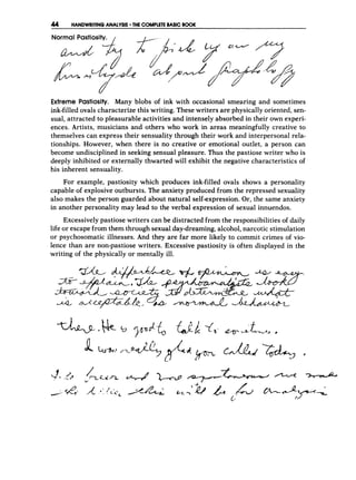 44 HANDWRITINGANALYSIS THE COMPLETEBASIC 800K
Normal Pastiosity. ,
a t
,
Extreme Pastiosity. Many blobs of ink with occasional smearing and sometimes
ink-filled ovals characterize this writing. These writers are physically oriented, sen-
sual, attracted to pleasurable activities and intensely absorbed in their own experi-
ences. Artists, musicians and others who work in areas meaningfully creative to
themselves can express their sensuality through their work and interpersonal rela-
tionships. However, when there is no creative or emotional outlet, a person can
become undisciplined in seeking sensual pleasure. Thus the pastiose writer who is
deeply inhibited or externally thwarted will exhibit the negative characteristics of
his inherent sensuality.
For example, pastiosity which produces ink-filled ovals shows a personality
capable of explosive outbursts. The anxiety produced from the repressed sexuality
also makes the person guarded about natural self-expression. Or, the same anxiety
in another personality may lead to the verbal expression of sexual innuendos.
Excessively pastiose writers can be distracted from the responsibilities of daily
life or escape from them through sexual day-dreaming,alcohol,narcotic stimulation
or psychosomatic illnesses. And they are far more likely to commit crimes of vio-
lence than are non-pastiose writers. Excessive pastiosity is often displayed in the
writing of the physically or mentally ill.
 