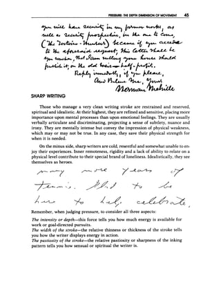 PRESSURE:T
H
E DEPTH DIMENSIONOF MOVEMENT
SHARP WRITING
Those who manage a very clean writing stroke are restrained and reserved,
spiritual and idealistic. At their highest, they are re:finedand sensitive, placing more
importance upon mental processes than upon emotional feelings. They are usually
verbally articulate and discriminating, projecting a sense of subtlety, nuance and
irony. They are mentally intense but convey the iimpression of physical weakness,
which may or may not be true. In any case, they save their physical strength for
when it is needed.
On the minus side, sharp writers are cold, resentful and somewhat unable to en-
joy their experiences. Inner remoteness, rigidity and a lack of ability to relate on a
physical level contribute to their special brand of loneliness. Idealistically, they see
themselves as heroes.
%
Remember, when judging pressure, to consider all three aspects:
The intensity or depth-this force tells you how much energy is available for
work or goal-directed pursuits.
The width of the stroke-the relative thinness or thickness of the stroke tells
you how the writer displays energy in action.
The pastiosity of the stroke-the relative pastiosity or sharpness of the inking
pattern tells you how sensual or spiritual the writer is.
 