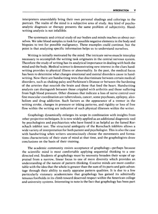 INTRODUCTION V
interpreters unavoidably bring their own personal shadings and colorings to the
portrait. The realm of the mind is a subjective area of study. Any kind of psycho-
analytic diagnosis or therapy presents the same problem of subjectivity. Hand-
writing analysis is not infallible.
The systematic and critical study of our bodies and minds teaches us about our-
selves. We take blood samples to look for possible negative elements in the body and
biopsies to test for possible malignancy. These examples could continue, but the
point is that analyzing specific information helps us to understand ourselves.
Writing is initially motivated by the mind. The intricate nerve-muscle interplay
necessary to accomplish the writing task originates in the central nervous system.
Therefore the study of writing has its analytical importance in dealing with both the
mind and the body. Medical science is demonstrating new interest in the clues hand-
writing provides to physical illness or abnormality. In the past, the medical focus
has been to determine what changes emotional and mental disorders cause in hand-
writing. Now there are handwriting tests that discriminate between certain medical
disorders, such as shaking palsy and Parkinson’s Disease or between the hardening
of the arteries that nourish the brain and those that feed the heart. Handwriting
analysis can distinguish between those crippled with arthritis and those suffering
from high blood pressure. Other diseases that indicate a loss of nerve control over
fine muscular coordination are tuberculosis, cancer, some psychoses, epilepsy, alco-
holism and drug addiction. Such factors as the appearance of a tremor in the
writing stroke, changes in pressure or inking patteirns, and rigidity or loss of free
flow within the writing are indicative of such physical illnesses within the writer.
Graphology dynamically enlarges its scope in combination with insights from
other projective techniques. It is now widely applied as an additional diagnostic tool
by psychologists and psychiatrists who have found it as helpful as the famed Ror-
schach inkblot test. The structural ambiguity of the Rorschach inkblots allows a
wide variety of interpretation for both patient and psychologist. This is also the case
with handwriting when writers unconsciously choose the movements and forma-
tions characteristic of their state of mind at that time, and the graphologists draw
conclusions on the basis of their training.
The academic community resists acceptance of graphology-perhaps because
the scientific mind is most comfortable applying sequential thinking to a one-
directed end. Students of graphology must by necessity broaden their scope of ap-
praisal from a narrow, linear focus to one of more diversity which provides an
understanding of the nature of pattern thinking. Creative minds are more comfor-
table with the idea that the whole is greater than the sum of its parts and gain advan-
tage through their ability to easily appraise patteirn qualities. It is due to a few
particularly visionary academicians that graphology has gained its admittedly
tenuous footholds in its climb toward deserved respect within the American college
and university systems. Interesting to note is the fact that graphology has been part
 
