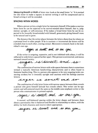 SIZE AND SPACING 51
MeasuringBreadtho
r Width of letter size. Look at the small letter “n.” It is normal
for this letter to make a square; in narrow writing it will be compressed and in
broad writing it will be extended.
SPACING WITHIN WORDS
When a person writes a single letter he represents himself. If he makes a narrow
letter form he can be expected to be narrow-minded about himself, that is, judg-
mental, up-tight, or self-conscious. If he makes a broad letter form he can be ex-
pected to be inwardly broad-minded with himself, generously giving himself room
to be natural and to grow.
The distance that the writer places between the letters shows how he relates on
a personal level to other people. If he is cautious or introverted the letters will be
crowded close to each other, craving contact. Movement is inward, back to the indi-
vidual’s own ego.
If the writer is outgoing, expansive, and is not inhibited with-others,it will be
reflected in wide letters spaced farther apart. This person is extroverted, and moves
outward toward society.
&-*Me
T
The combination of narrow letters with wide spaces between them is sometimes
termed a typically American handwriting characteristic and is often found in
feminine handwriting. This is a person who appears to be very outgoing (wide con-
necting strokes) but is inwardly up-tight and cautious with his feelings (narrow
letters).
The combination of wide letter forms with narrow spaces between them reveals
a person who gives himself latitude but crowds others. This writer can be ego-
centric and self-centered much the same as the middle zone emphasis writer or the
person who communicates in printed capitals.
A normal, well-balanced spacing within the letter shapes and between them
shows a personality that is balanced and flexible in relationship to others, with the
ability for both closeness and reserve where appropriate.
 