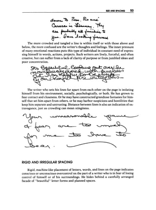 SUE AND SPACING 53
The more crowded and tangled a line is within itself or with those above and
below, the more confused are the writer's thoughts and feelings. The inner pressure
of many emotional reactions puts this type of individual in constant need of expres-
sing himself in words, actions, projects. Such writers are lively, forceful, and often
creative, but can suffer from a lack of clarity of purpose or from jumbled ideas and
poor concentration.
The writer who sets his lines far apart from each other on the page is isolating
himself from his environment, socially, psychologically, or both. He has grown to
fear contact and closeness. Or he may have constructed grandiose fantasies for him-
self that set him apart from others, or he may harbor suspicions and hostilities that
keep him separate and untrusting. Distance between lines is also an indication of ex-
travagance, just as crowding can mean stinginess.
RIGID AND IRREGULAR SPACING
Rigid, machine-like placement of letters, words, and lines on the page indicates
conscious or unconscious overcontrol on the part of a writer who is in fear of losing
control of himself or of his surroundings. He hides behind a carefully arranged
facade of "beautiful" letter forms and planned spaces.
 