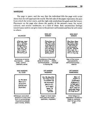 SIZE AND SPACING 55
MARGINS
The page is space, and the way that the individual fills his page with script
shows how he will approach the world. The left side of the paper represents the past
from which the writer starts, and the right side symbolizes his goals and the future.
Placement on the page also shows the quality of the person's taste, his social,
cultural, and artistic tendencies, or a lack of these. And, unconscious feelings
toward space and its use give clues to the person's self-esteem and how he will relate
to others.
BALANCED
WIDE LEFT
MARGIN
Awareness of social
boundaries...poise,
order, control ...
aesthetic sense,
WIDE MARGINS
ALL O
V
E
R
Avoidance of the past.. .
sense of culture.. .vitality.. .
communicative., .courage
in facing life.
LEFT MARGIN
WIDENING
WIDE R
I
G
H
T
MARGIN
n
And/3rCk krnr
fk
p
w I'M=
aeh*rrcr)3ut-
r;, k o s c a ~ k
G m h y & ? k -
43 --k&
b k = & u k h
bkch. mm w
e4
0wb-w; ZV'L4451
U
Fear of the future. ..
over-sensitivity...
self-consciousness...
reserve
LEFT MARGIN
NARROWING
Withdrawn and aloof.. .
sensitive to color and
form in surroundings.
Importanceplaced
upon money. Artistic.
Eager to move away
from past into world. ..
optimistic, impatient.
-
Inner fatigue or
depression caused by
haste or overwork.
Can't let go of the
past.
 