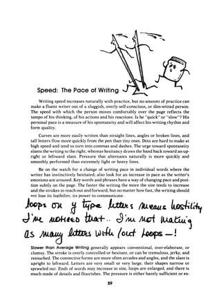 Speed: The Pace of
Writing speed increases naturally with practice, but no amount of practice can
make a fluent writer out of a sluggish, overly self-conscious,or dim-witted person.
The speed with which the person moves comfortably over the page reflects the
tempo of his thinking, of his actions and his reactions. Is he “quick” or “slow”? His
personal pace is a measure of his spontaneity and will affect his writing rhythm and
form quality.
Curves are more easily written than straight lines, angles or broken lines, and
tall letters flow more quickly from the pen than tiny ones. Dots are hard to make at
high speed and tend to turn into commas and dashes. The urge toward spontaneity
slants the writing to the right, whereas hesitancy draws the hand back toward an u p
right or leftward slant. Pressure that alternates naturally is more quickly and
smoothly performed than extremely light or heavy lines.
Be on the watch for a change of writing pace in individual words where the
writer has instinctively hesitated; also look for an increase in pace as the writer’s
emotions are aroused. Key words and phrases have a way of changing pace and posi-
tion subtly on the page. The faster the writing the more the size tends to increase
and the strokes to reach out and forward, but no matter how fast, the writing should
not lose its legibility, its power to communicate.
Slower than Average Writing generally appears conventional, over-elaborate, or
clumsy. The stroke is overly controlled or hesitant, or can be tremulous, jerky, and
retouched. The connective forms are more often arcades and angles, and the slant is
upright to leftward. Letters are very small or very large, their shapes narrow or
sprawled out. Ends of words may increase in size, loops are enlarged, and there is
much made of details and flourishes. The pressure is either barely sufficient or ex-
59
 