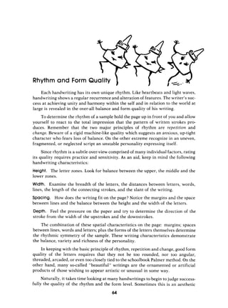 Rhythm and Form Quality
Each handwriting has its own unique rhythm. Like heartbeats and light waves,
handwriting shows a regular recurrence and alteration of features. The writer’s suc-
cess at achieving unity and harmony within the self and in relation to the world at
large is revealed in the over-all balance and form quality of his writing.
To determine the rhythm of a sample hold the page up in front of you and allow
yourself to react to the total impression that the pattern of written strokes pro-
duces. Remember that the two major principles of rhythm are repetition and
change. Beware of a rigid machine-like quality which suggests an anxious, uptight
character who fears loss of balance. On the other extreme recognize in an uneven,
fragmented, or neglected script an unstable personality expressing itself.
Since rhythm is a subtle over-view comprised of many individual factors, rating
its quality requires practice and sensitivity. As an aid, keep in mind the following
handwsiting characteristics:
Height. The letter zones. Look for balance between the upper, the middle and the
lower zones.
Width. Examine the breadth of the letters, the distances between letters, words,
lines, the length of the connecting strokes, and the slant of the writing.
Spacing. How does the writing fit on the page? Notice the margins and the space
between lines and the balance between the height and the width of the letters.
Depth. Feel the pressure on the paper and try to determine the direction of the
stroke from the width of the upstrokes and the downstrokes.
The combination of these spatial characteristics on the page: margins; spaces
between lines, words and letters; plus the forms of the letters themselves determine
the rhythmic symmetry of the sample. These writing characteristics demonstrate
the balance, variety and richness of the personality.
In keeping with the basic principle of rhythm, repetition and change, good form
quality of the letters requires that they not be too rounded, nor too angular,
threaded, arcaded, or even too closely tied to the schoolbook Palmer method. On the
other hand, many so-called “beautiful” writings are the ornamented or artificial
products of those wishing to appear artistic or unusual in some way.
Naturally, it takes time looking at many handwritings to begin to judge success-
fully the quality of the rhythm and the form level. Sometimes this is an aesthetic
64
 