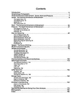 Contents
...
Introduction..................................................................III
GraphologyPictographs...................................................... I
ThreeDimensionsof Movement: Zones,Slantand Pressure...................... 7
Zones: The VerticalDimensionof Movement ................................... 8
The Upper Zone, 10
The Middle Zone, 14
Baselines, 17
The Lower Zone, 19
Slant: The HorizontalDimensionof Movement.. ........, ......................26
Pressure: The DepthDimensionof Movement.. ............................., ..37
The Degree of Force, 37
The Width of the Stroke, 40
Pastiosity,43
How to MeasureSize, 49
Spacing Within Words, 51
Spacing Between Words, 52
Spacing Between Lines, 52
Rigidand Irregular Spacing,53
Margins, 55
Envelopes,57
SizeandSpacing ........................................................., ..49
Speed: The Paceof Writing. ...................................., ..........., .59
Rhythmand FormQuality ................................................., ..64
StrokesandShapes ..........................................................76
Curved Movement, 76
Straight Movement, 85
Threaded Movement, 91
lead-InStrokes, 97
Ending Strokes, 99
ConnectingStrokes, 102
Connectednessand Disconnectedness.........., ..........................,105
Self-ImageConcepts.......................................................,114
The Personal Pronoun I, 114
The Small Letter d, 117
T-Bars, 119
Signatures, 126
Capitals, 136
Small Letters, 139
The Sexual Aspects of y, 140
Honesty and Dishonesty, 144
Signs of Violence, 150
Emotional Instability,155
Infant to Third Grade, 163
Fifth Grade, 164
Adolescents, 172
I-dot,121
LetterSpecifics .............................................................I36
DangerSigns ...............................................................I 4 4
Children’sHandwriting......................................................I63
Tips andGuidelinesfor DoingYour OwnAnalysis , , ........................, , .I75
Bibliography ., , .........., .................................................I82
Index..., ...................................................................I86
 