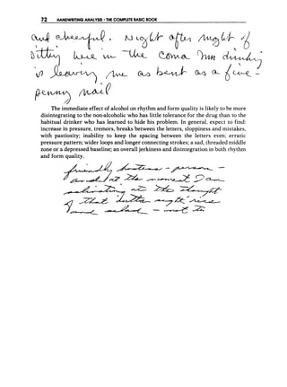 72 HANDWRITING ANALYSIS THE C
O
M
P
L
E
T
EBASIC BOOK
' 
P4-y>v a
The immediate effect of alcohol on rhythm and form quality is likely to be more
disintegrating to the non-alcoholic who has little tolerance for the drug than to the
habitual drinker who has learned to hide his problem. In general, expect to find:
increase in pressure, tremors, breaks between the letters, sloppiness and mistakes,
with pastiosity; inability to keep the spacing between the letters even; erratic
pressure pattern; wider loops and longer connecting strokes; a sad, threaded middle
zone or a depressed baseline; an overall jerkiness and disintegration in both rhythm
and form quality.
 