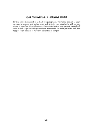 YOUR OWN WRITING: A LAST NAIVE SAMPLE
Write a letter to yourself of at least two paragraphs. The verbal content of your
message is unimportant, so just relax and write in your usual style with no pre-
tenses. If you often print or have more than one style of writing, provide a sample of
these as well. Sign and date your sample. Remember, the more you write now, the
happier you’ll be later to have this last unbiased sample.
viii
 