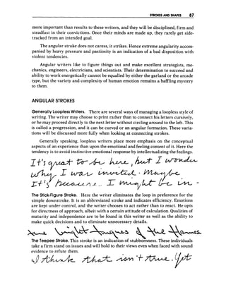 STROKES AND SHAPES 87
more important than results to these writers, and they will be disciplined, firm and
steadfast in their convictions. Once their minds are made up, they rarely get side-
tracked from an intended goal.
The angular stroke does not caress, it strikes. Hence extreme angularity accom-
panied by heavy pressure and pastiosity is an indication of a bad disposition with
violent tendencies.
Angular writers like to figure things out and make excellent strategists, me-
chanics, engineers, electricians, and scientists. Their determination to succeed and
ability to work energetically cannot be equalled by either the garland or the arcade
type, but the variety and complexity of human emotion remains a baffling mystery
to them.
ANGULAR STROKES
Generally LooplessWriters. There are several ways of managing a loopless style of
writing. The writer may choose to print rather than to connect his letters cursively,
or he may proceed directly to the next letter without circling around to the left. This
is called a progression, and it can be curved or an angular formation. These varia-
tions will be discussed more fully when looking at connecting strokes.
Generally speaking, loopless writers place more emphasis on the conceptual
aspects of an experience than upon the emotional and feeling content of it. Here the
tendency is to avoid instinctive emotional response by intellectualizing the feelings.
The Stick-FigureStroke. Here the writer eliminates the loop in preference for the
simple downstroke. It is an abbreviated stroke and indicates efficiency. Emotions
are kept under control, and the writer chooses to act rather than to react. He opts
for directness of approach, albeit with a certain attitude of calculation. Qualities of
maturity and independence are to be found in this writer as well as the ability to
make quick decisions and to eliminate unnecessary details.
-
5
take a firm stand on issues and will hold to their views even when faced with sound
evidence to refute them.
 