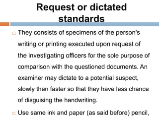 Request or dictated
standards
 They consists of specimens of the person's
writing or printing executed upon request of
the investigating officers for the sole purpose of
comparison with the questioned documents. An
examiner may dictate to a potential suspect,
slowly then faster so that they have less chance
of disguising the handwriting.
 Use same ink and paper (as said before) pencil,
 