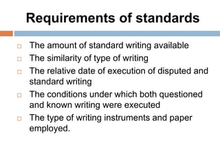 Requirements of standards
 The amount of standard writing available
 The similarity of type of writing
 The relative date of execution of disputed and
standard writing
 The conditions under which both questioned
and known writing were executed
 The type of writing instruments and paper
employed.
 