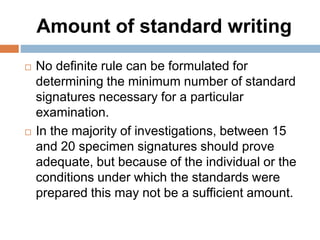 Amount of standard writing
 No definite rule can be formulated for
determining the minimum number of standard
signatures necessary for a particular
examination.
 In the majority of investigations, between 15
and 20 specimen signatures should prove
adequate, but because of the individual or the
conditions under which the standards were
prepared this may not be a sufficient amount.
 