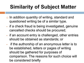 Similarity of Subject Matter
 In addition quantity of writing, standard and
questioned writing be of a similar type.
 if a check fraud is being investigated, genuine
cancelled checks should be procured;
 if an account entry is challenged, other entries
should be obtained as standards; or
 if the authorship of an anonymous letter is to
be established, letters or pages of writing
should be gathered for purposes of
comparison. The reasons for such choice will
be considered briefly
 