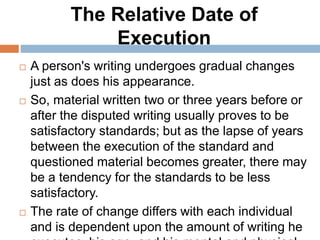The Relative Date of
Execution
 A person's writing undergoes gradual changes
just as does his appearance.
 So, material written two or three years before or
after the disputed writing usually proves to be
satisfactory standards; but as the lapse of years
between the execution of the standard and
questioned material becomes greater, there may
be a tendency for the standards to be less
satisfactory.
 The rate of change differs with each individual
and is dependent upon the amount of writing he
 