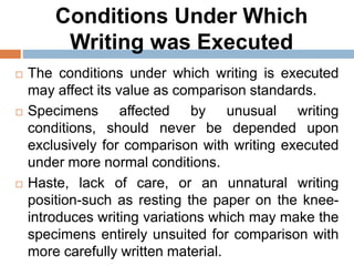 Conditions Under Which
Writing was Executed
 The conditions under which writing is executed
may affect its value as comparison standards.
 Specimens affected by unusual writing
conditions, should never be depended upon
exclusively for comparison with writing executed
under more normal conditions.
 Haste, lack of care, or an unnatural writing
position-such as resting the paper on the knee-
introduces writing variations which may make the
specimens entirely unsuited for comparison with
more carefully written material.
 