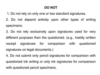DO NOT
1. Do not rely on only one or two standard signatures.
2. Do not depend entirely upon other types of writing
specimens.
3. Do not rely exclusively upon signatures used for very
different purposes than the questioned. (e.g., hastily written
receipt signatures for comparison with questioned
signatures on legal documents.)
4. Do not submit only pencil signatures for comparison with
questioned ink writing or only ink signatures for comparison
with questioned pencil specimens.
 