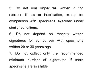 5. Do not use signatures written during
extreme illness or intoxication, except for
comparison with specimens executed under
similar conditions.
6. Do not depend on recently written
signatures for comparison with specimens
written 20 or 30 years ago.
7. Do not collect only the recommended
minimum number of signatures if more
specimens are available
 