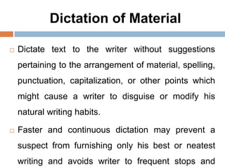 Dictation of Material
 Dictate text to the writer without suggestions
pertaining to the arrangement of material, spelling,
punctuation, capitalization, or other points which
might cause a writer to disguise or modify his
natural writing habits.
 Faster and continuous dictation may prevent a
suspect from furnishing only his best or neatest
writing and avoids writer to frequent stops and
 