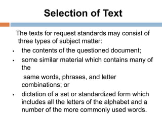 Selection of Text
The texts for request standards may consist of
three types of subject matter:
 the contents of the questioned document;
 some similar material which contains many of
the
same words, phrases, and letter
combinations; or
 dictation of a set or standardized form which
includes all the letters of the alphabet and a
number of the more commonly used words.
 