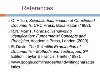References
 O. Hilton, Scientific Examination of Questioned
Documents, CRC Press, Boca Raton (1982).
 R.N. Morris, Forensic Handwriting
Identification: Fundamental Concepts and
Principles, Academic Press, London (2000).
 E. David, The Scientific Examination of
Documents – Methods and Techniques, 2nd
Edition, Taylor & Francis, Hants (1997).
 www.google.com/images/handwritingcharacter
istics
 