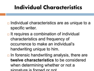 Individual Characteristics
 Individual characteristics are as unique to a
specific writer.
 It requires a combination of individual
characteristics and frequency of
occurrence to make an individual’s
handwriting unique to him.
 In forensic handwriting analysis, there are
twelve characteristics to be considered
when determining whether or not a
 