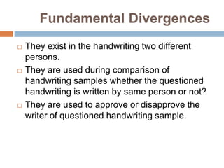 Fundamental Divergences
 They exist in the handwriting two different
persons.
 They are used during comparison of
handwriting samples whether the questioned
handwriting is written by same person or not?
 They are used to approve or disapprove the
writer of questioned handwriting sample.
 