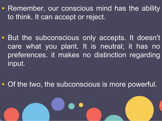 • Remember, our conscious mind has the ability
to think. It can accept or reject.
• But the subconscious only accepts. It ...