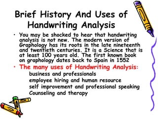 Brief History And Uses of Handwriting Analysis You may be shocked to hear that handwriting analysis is not new. The modern version of Graphology has its roots in the late nineteenth and twentieth centuries. It is a Science that is at least 100 years old. The first known book on graphology dates back to Spain in 1552 The many uses of Handwriting Analysis : business and professionals employee hiring and human resource self improvement and professional speaking Counseling and therapy  