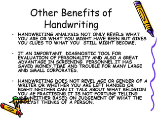 Other Benefits of Handwriting HANDWRITING ANALYSIS NOT ONLY REVELS WHAT YOU ARE OR WHAT YOU MIGHT HAVE BEEN BUT GIVES YOU CLUES TO WHAT YOU  STILL MIGHT BECOME.  IT AN IMPORTANT  DIAGNOSTIC TOOL FOR EVALUATION OF PERSONALITY AND ALSO A GREAT ADVANTAGE IN SCREENING  PERSONNEL.IT HAS SAVED MONEY,TIME AND TROUBLE FOR MANY LARGE AND SMALL CORPORATES. HANDWRITING DOES NOT REVEL AGE OR GENDER OF A WRITER OR WHETHER YOU ARE LEFT HANDED OR RIGHT.NEITHER CAN IT TALK ABOUT WHAT RELIGION YOU AE PRACTISING.IT IS NOT FORTUNE TELLING  AND NEITHER BASED ON JUDGEMENT OF WHAT THE  ANALYST THINKS OF A PERSON.  