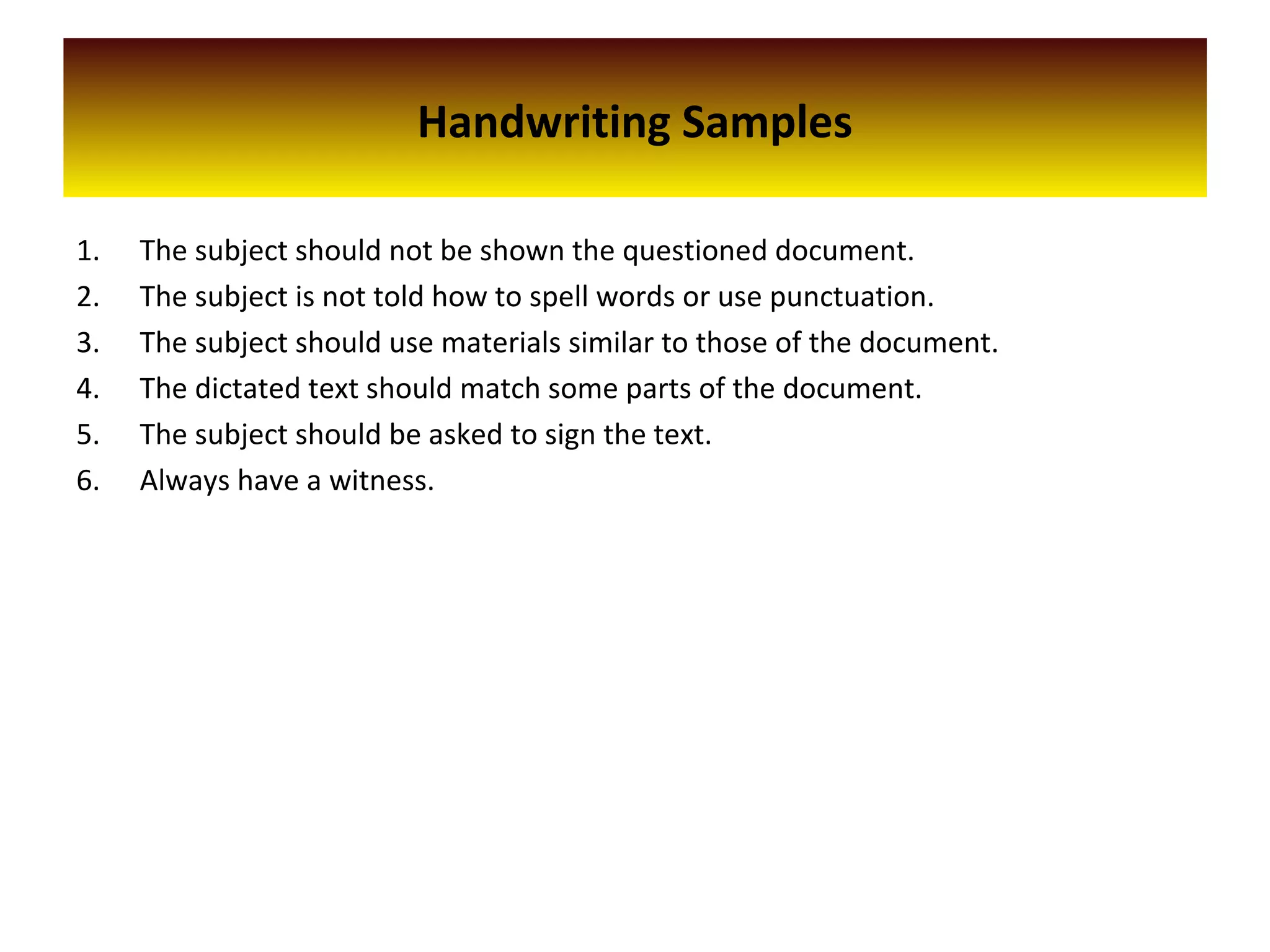 Handwriting Samples
1. The subject should not be shown the questioned document.
2. The subject is not told how to spell words or use punctuation.
3. The subject should use materials similar to those of the document.
4. The dictated text should match some parts of the document.
5. The subject should be asked to sign the text.
6. Always have a witness.
 