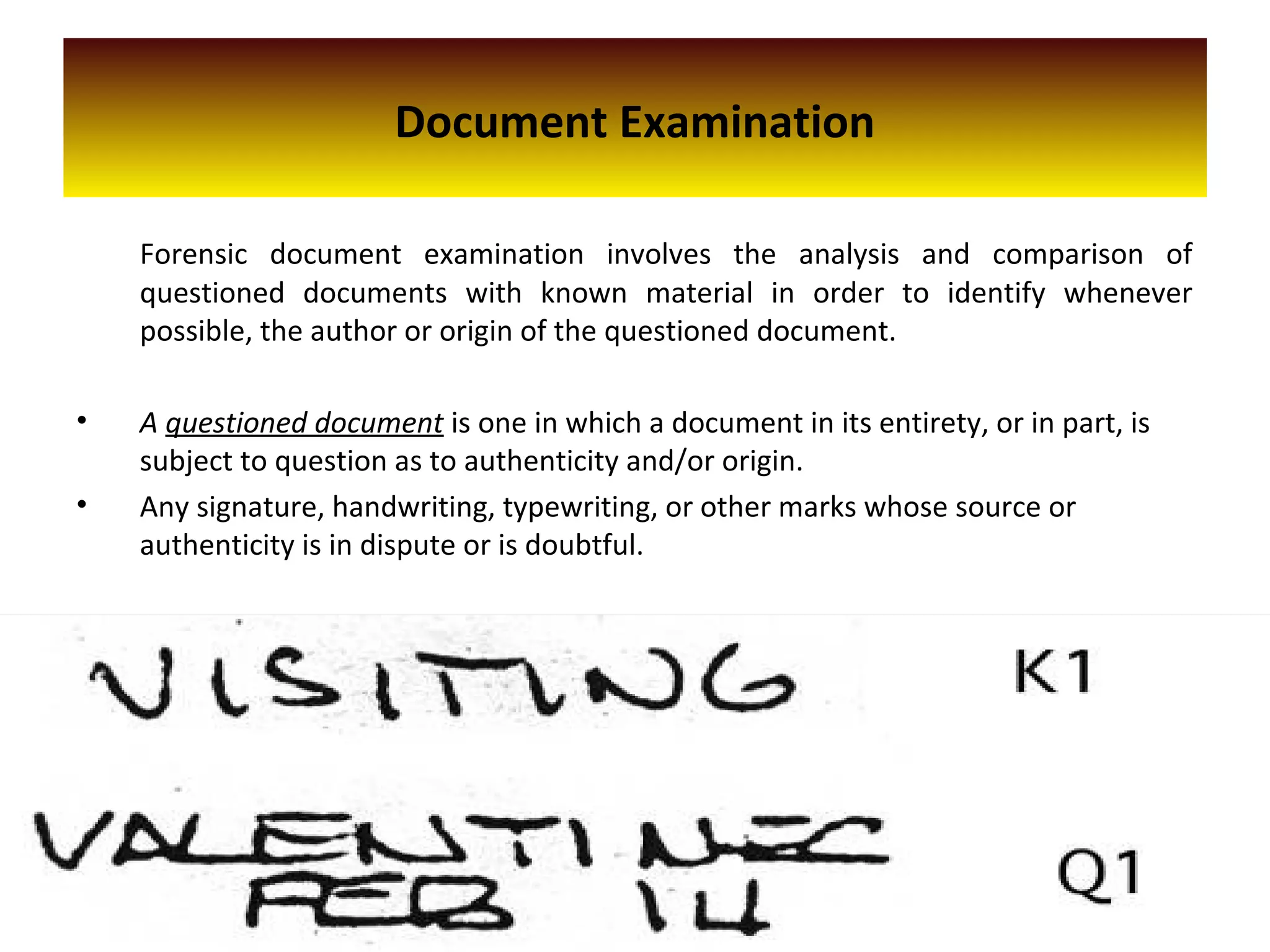 Document Examination
Forensic document examination involves the analysis and comparison of
questioned documents with known material in order to identify whenever
possible, the author or origin of the questioned document.
• A questioned document is one in which a document in its entirety, or in part, is
subject to question as to authenticity and/or origin.
• Any signature, handwriting, typewriting, or other marks whose source or
authenticity is in dispute or is doubtful.
 