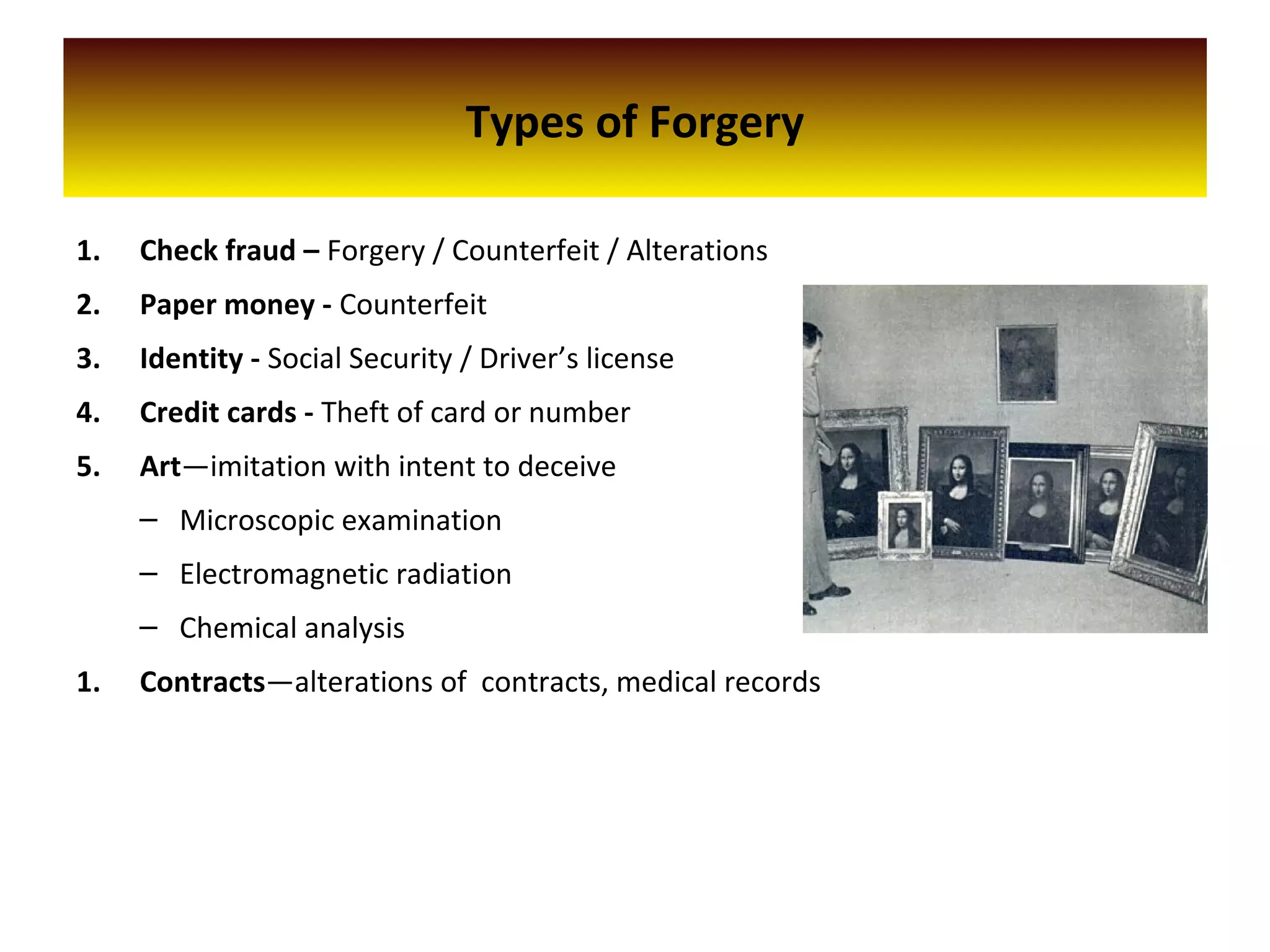 Types of Forgery
1. Check fraud – Forgery / Counterfeit / Alterations
2. Paper money - Counterfeit
3. Identity - Social Security / Driver’s license
4. Credit cards - Theft of card or number
5. Art—imitation with intent to deceive
– Microscopic examination
– Electromagnetic radiation
– Chemical analysis
1. Contracts—alterations of contracts, medical records
 