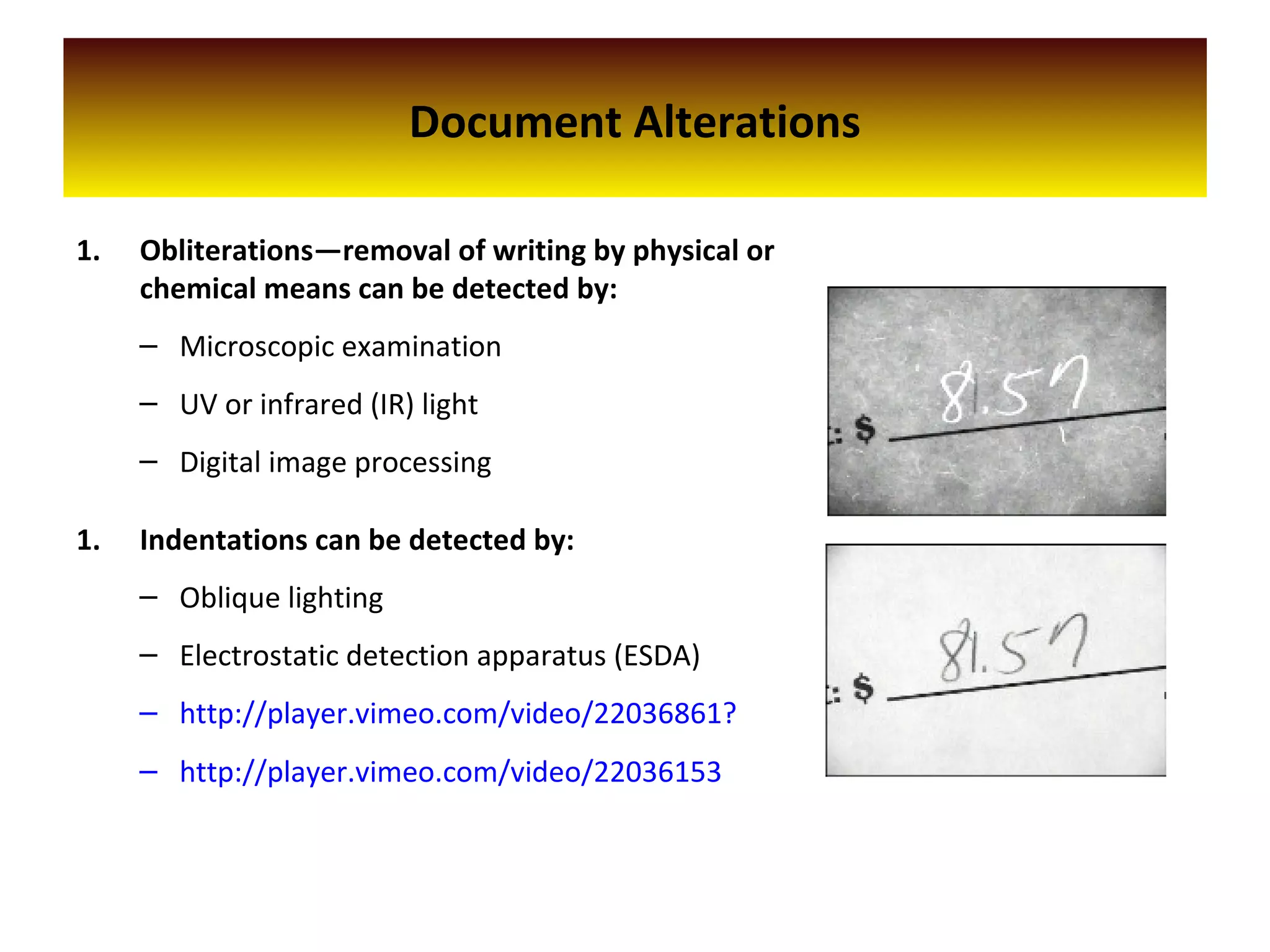 Document Alterations
1. Obliterations—removal of writing by physical or
chemical means can be detected by:
– Microscopic examination
– UV or infrared (IR) light
– Digital image processing
1. Indentations can be detected by:
– Oblique lighting
– Electrostatic detection apparatus (ESDA)
– http://player.vimeo.com/video/22036861?
– http://player.vimeo.com/video/22036153
 