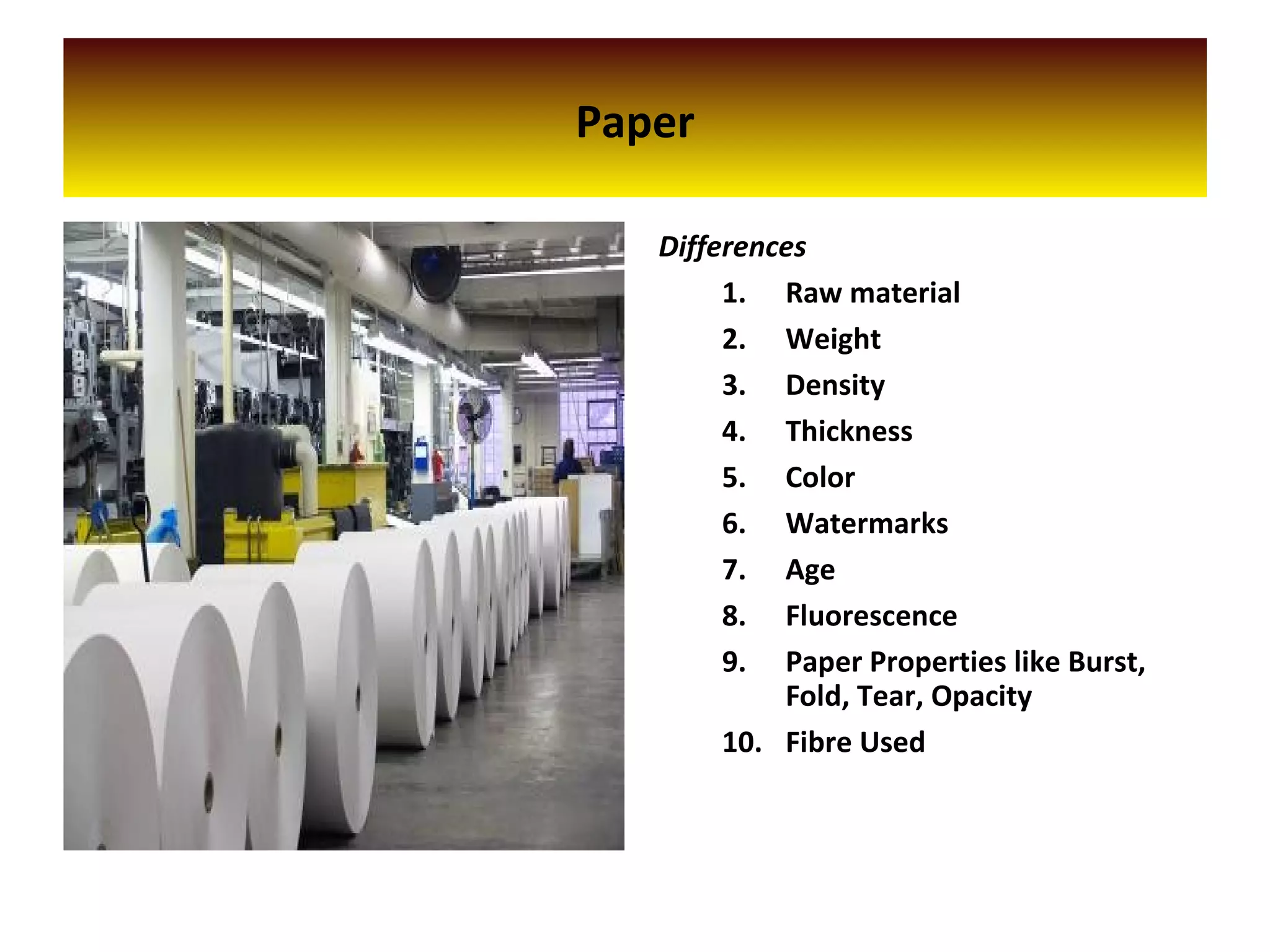 Paper
Differences
1. Raw material
2. Weight
3. Density
4. Thickness
5. Color
6. Watermarks
7. Age
8. Fluorescence
9. Paper Properties like Burst,
Fold, Tear, Opacity
10. Fibre Used
 