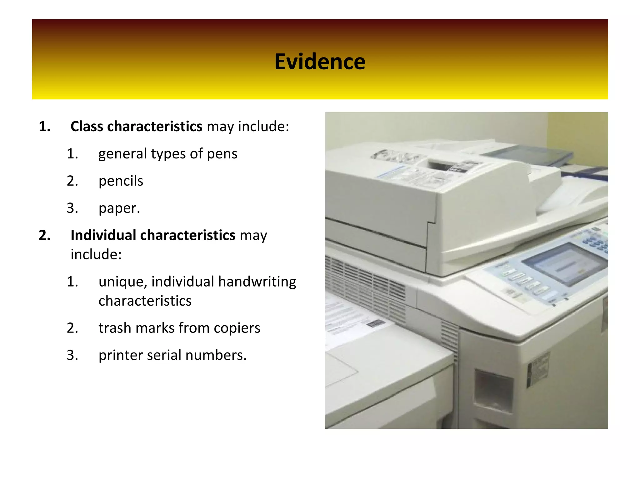 Evidence
1. Class characteristics may include:
1. general types of pens
2. pencils
3. paper.
2. Individual characteristics may
include:
1. unique, individual handwriting
characteristics
2. trash marks from copiers
3. printer serial numbers.
 