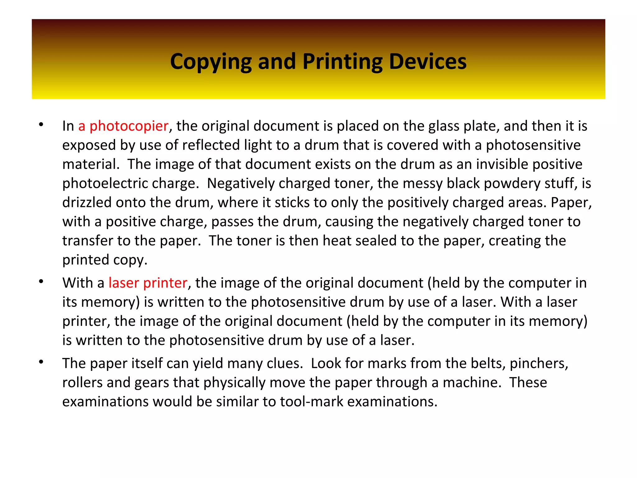 Copying and Printing Devices
• In a photocopier, the original document is placed on the glass plate, and then it is
exposed by use of reflected light to a drum that is covered with a photosensitive
material. The image of that document exists on the drum as an invisible positive
photoelectric charge. Negatively charged toner, the messy black powdery stuff, is
drizzled onto the drum, where it sticks to only the positively charged areas. Paper,
with a positive charge, passes the drum, causing the negatively charged toner to
transfer to the paper. The toner is then heat sealed to the paper, creating the
printed copy.
• With a laser printer, the image of the original document (held by the computer in
its memory) is written to the photosensitive drum by use of a laser. With a laser
printer, the image of the original document (held by the computer in its memory)
is written to the photosensitive drum by use of a laser.
• The paper itself can yield many clues. Look for marks from the belts, pinchers,
rollers and gears that physically move the paper through a machine. These
examinations would be similar to tool-mark examinations.
 