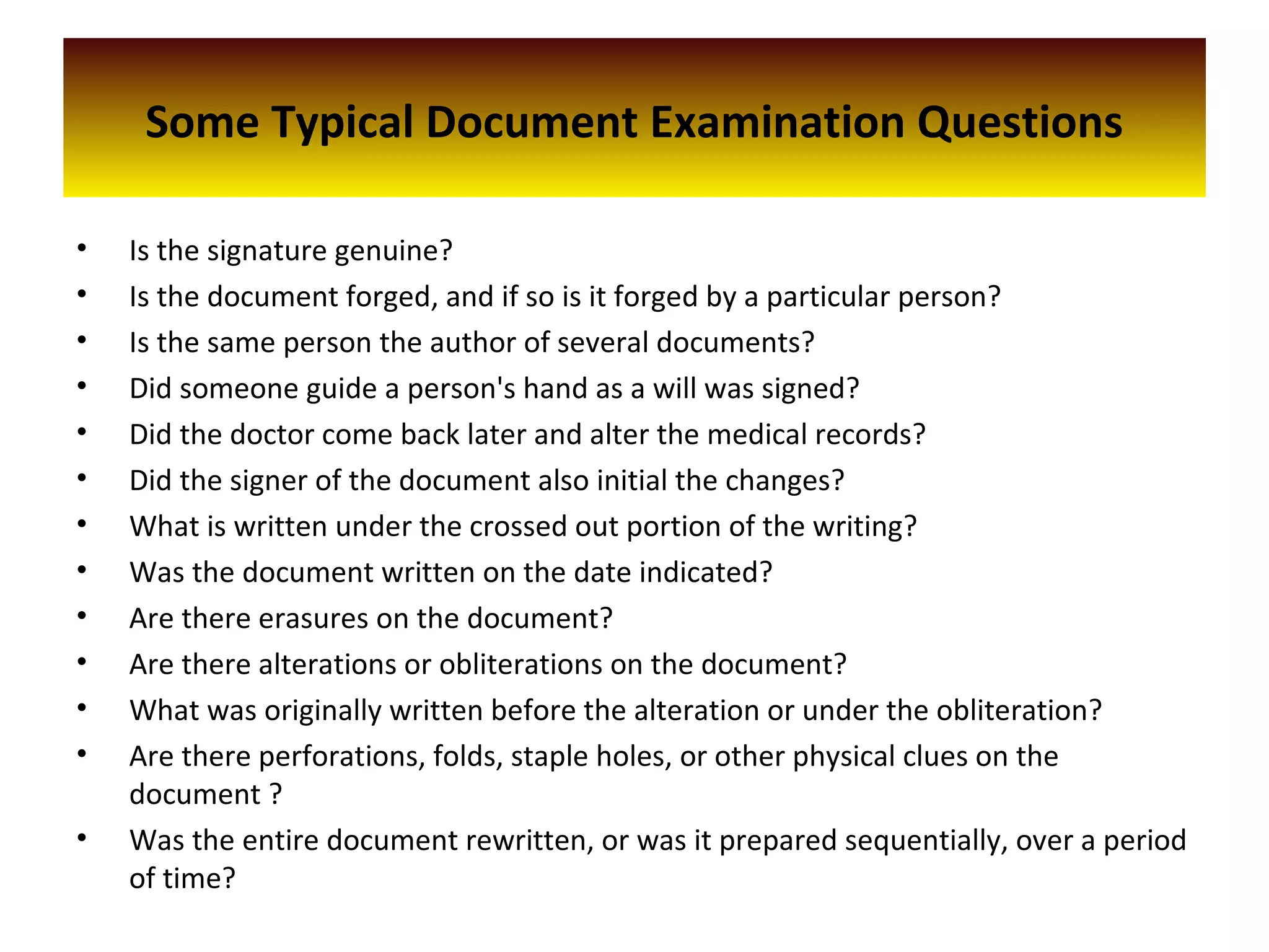 Some Typical Document Examination Questions
• Is the signature genuine?
• Is the document forged, and if so is it forged by a particular person?
• Is the same person the author of several documents?
• Did someone guide a person's hand as a will was signed?
• Did the doctor come back later and alter the medical records?
• Did the signer of the document also initial the changes?
• What is written under the crossed out portion of the writing?
• Was the document written on the date indicated?
• Are there erasures on the document?
• Are there alterations or obliterations on the document?
• What was originally written before the alteration or under the obliteration?
• Are there perforations, folds, staple holes, or other physical clues on the
document ?
• Was the entire document rewritten, or was it prepared sequentially, over a period
of time?
 