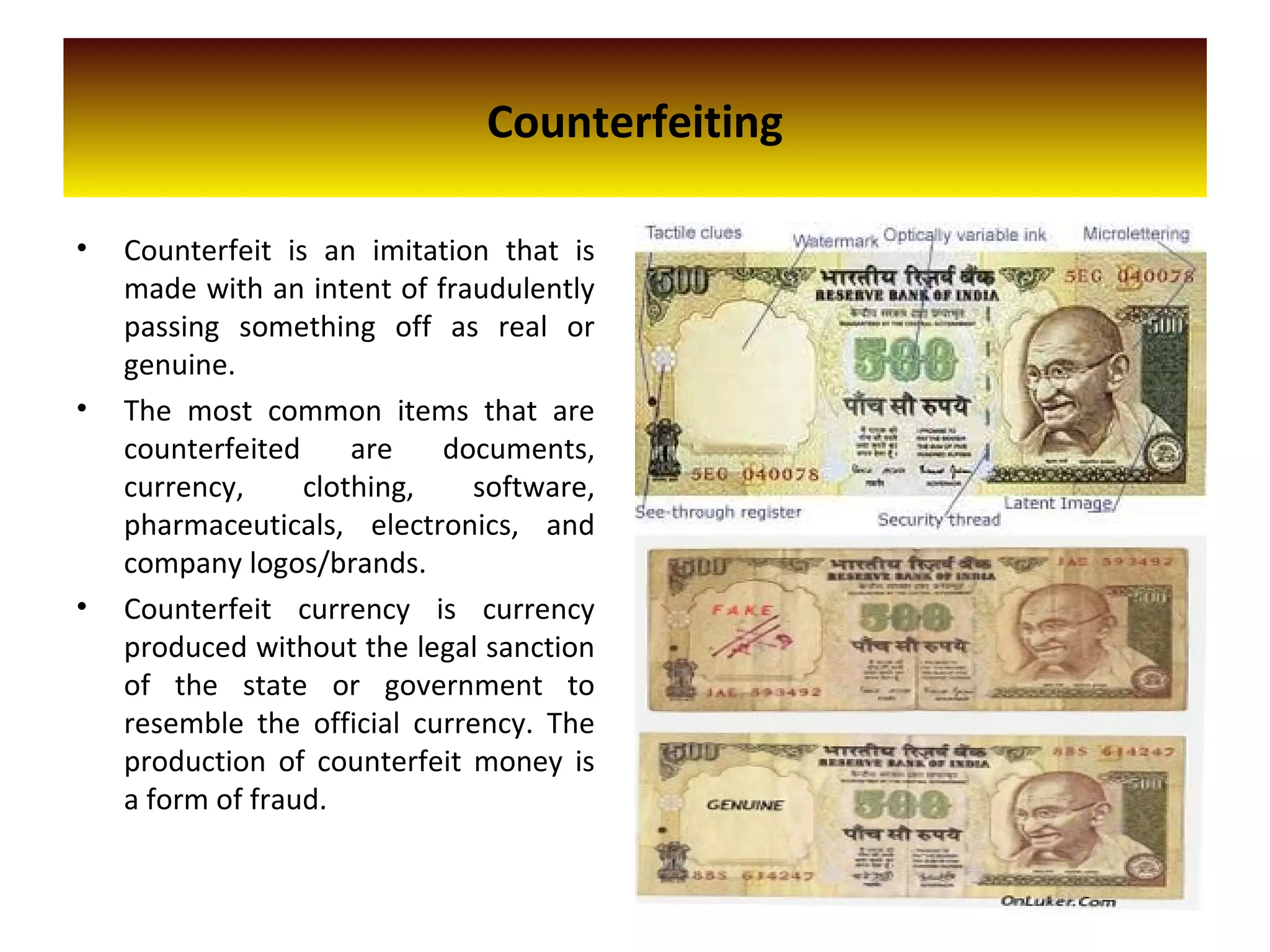 Counterfeiting
• Counterfeit is an imitation that is
made with an intent of fraudulently
passing something off as real or
genuine.
• The most common items that are
counterfeited are documents,
currency, clothing, software,
pharmaceuticals, electronics, and
company logos/brands.
• Counterfeit currency is currency
produced without the legal sanction
of the state or government to
resemble the official currency. The
production of counterfeit money is
a form of fraud.
 