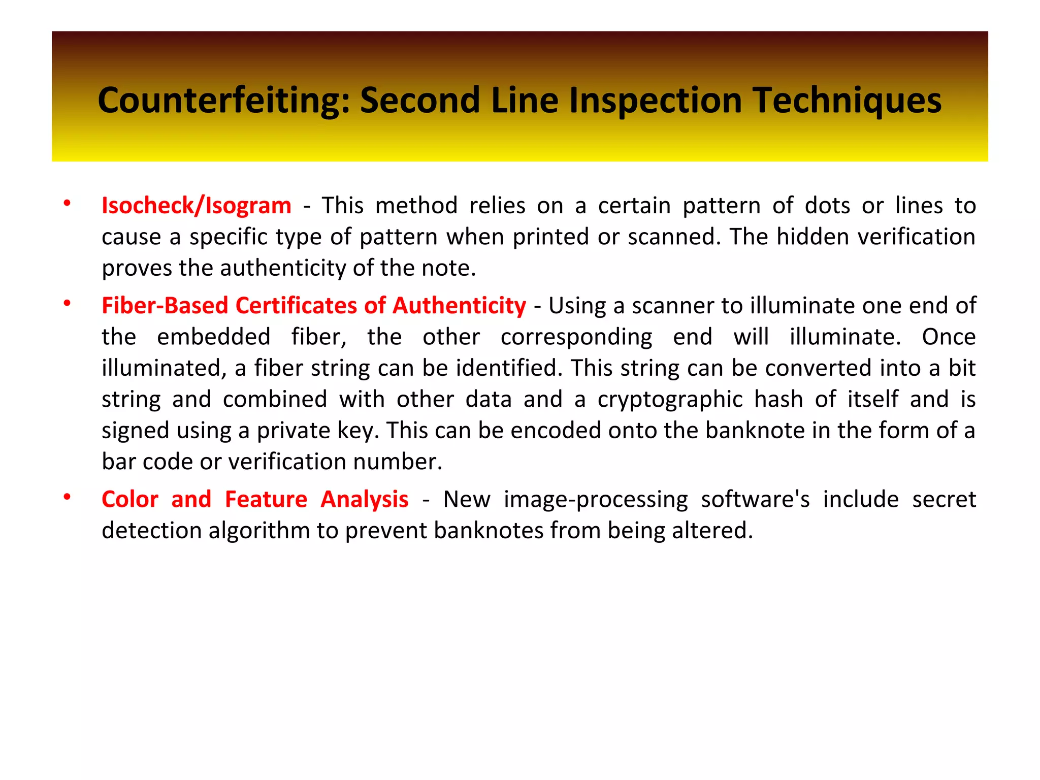 Counterfeiting: Second Line Inspection Techniques
• Isocheck/Isogram - This method relies on a certain pattern of dots or lines to
cause a specific type of pattern when printed or scanned. The hidden verification
proves the authenticity of the note.
• Fiber-Based Certificates of Authenticity - Using a scanner to illuminate one end of
the embedded fiber, the other corresponding end will illuminate. Once
illuminated, a fiber string can be identified. This string can be converted into a bit
string and combined with other data and a cryptographic hash of itself and is
signed using a private key. This can be encoded onto the banknote in the form of a
bar code or verification number.
• Color and Feature Analysis - New image-processing software's include secret
detection algorithm to prevent banknotes from being altered.
 