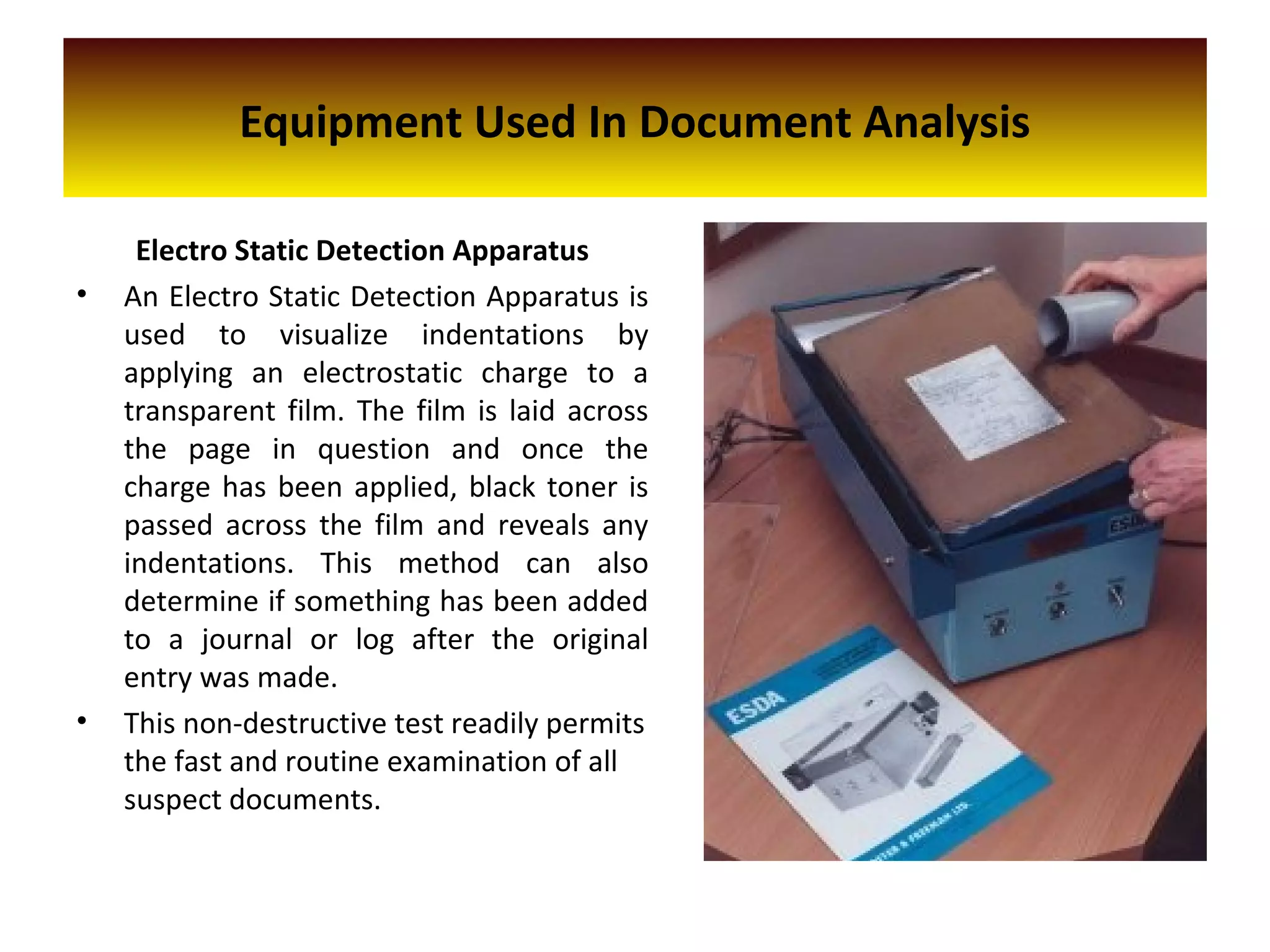 Equipment Used In Document Analysis
Electro Static Detection Apparatus
• An Electro Static Detection Apparatus is
used to visualize indentations by
applying an electrostatic charge to a
transparent film. The film is laid across
the page in question and once the
charge has been applied, black toner is
passed across the film and reveals any
indentations. This method can also
determine if something has been added
to a journal or log after the original
entry was made.
• This non-destructive test readily permits
the fast and routine examination of all
suspect documents.
 
