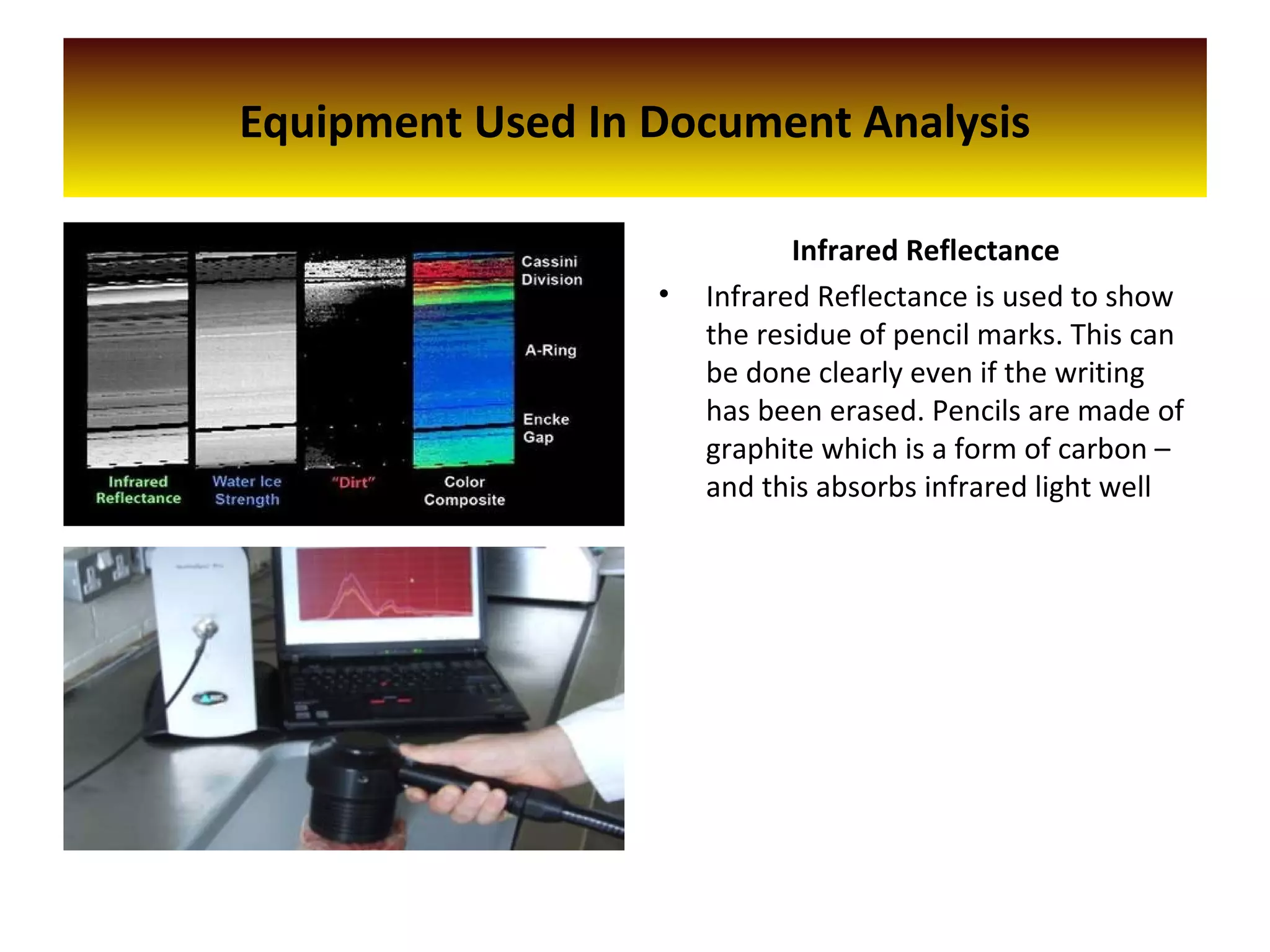 Infrared Reflectance
• Infrared Reflectance is used to show
the residue of pencil marks. This can
be done clearly even if the writing
has been erased. Pencils are made of
graphite which is a form of carbon –
and this absorbs infrared light well
Equipment Used In Document Analysis
 