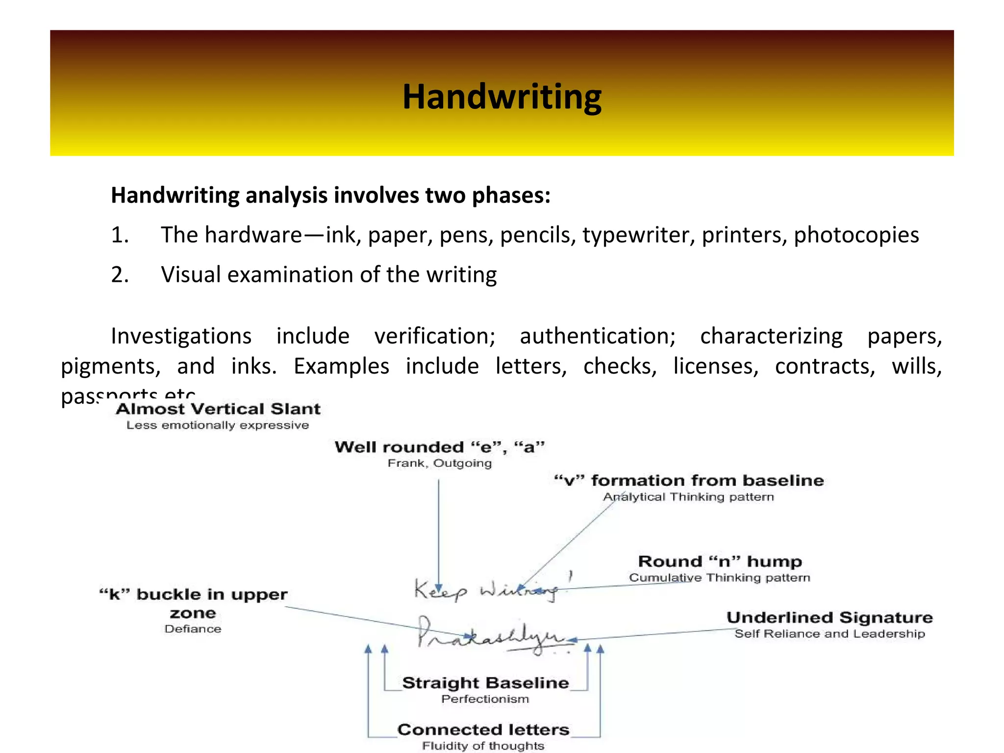 Handwriting
Handwriting analysis involves two phases:
1. The hardware—ink, paper, pens, pencils, typewriter, printers, photocopies
2. Visual examination of the writing
Investigations include verification; authentication; characterizing papers,
pigments, and inks. Examples include letters, checks, licenses, contracts, wills,
passports etc.
 
