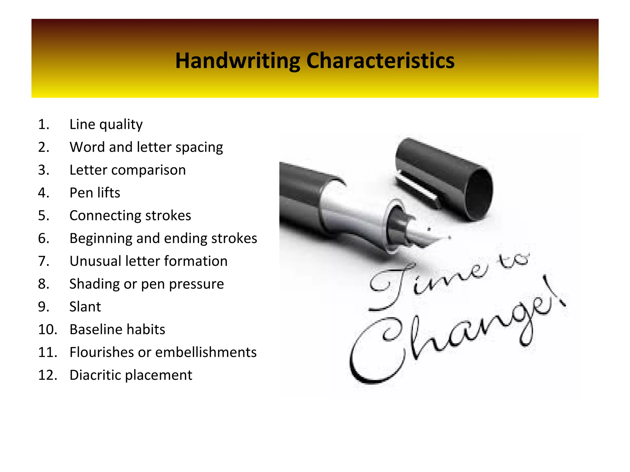 Handwriting Characteristics
1. Line quality
2. Word and letter spacing
3. Letter comparison
4. Pen lifts
5. Connecting strokes
6. Beginning and ending strokes
7. Unusual letter formation
8. Shading or pen pressure
9. Slant
10. Baseline habits
11. Flourishes or embellishments
12. Diacritic placement
 